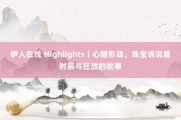 伊人在线 Highlights｜心随形动，珠宝诉说着时辰与狂放的故事