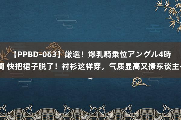 【PPBD-063】厳選！爆乳騎乗位アングル4時間 快把裙子脱了！衬衫这样穿，气质显高又撩东谈主~