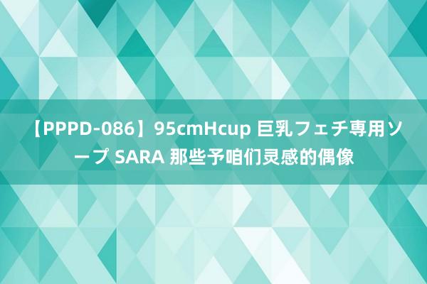 【PPPD-086】95cmHcup 巨乳フェチ専用ソープ SARA 那些予咱们灵感的偶像