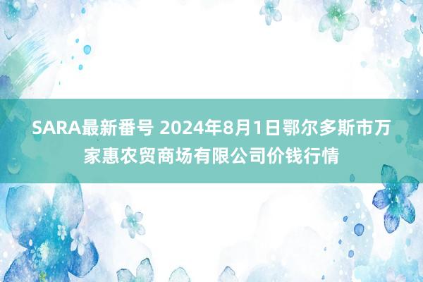 SARA最新番号 2024年8月1日鄂尔多斯市万家惠农贸商场有限公司价钱行情