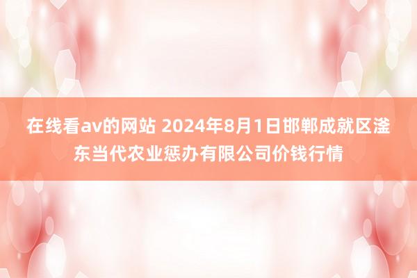 在线看av的网站 2024年8月1日邯郸成就区滏东当代农业惩办有限公司价钱行情