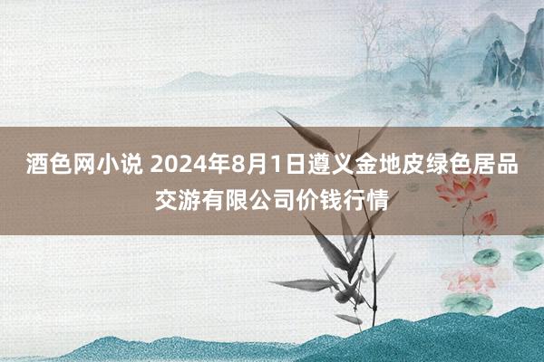 酒色网小说 2024年8月1日遵义金地皮绿色居品交游有限公司价钱行情