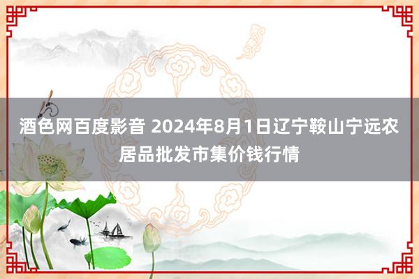 酒色网百度影音 2024年8月1日辽宁鞍山宁远农居品批发市集价钱行情