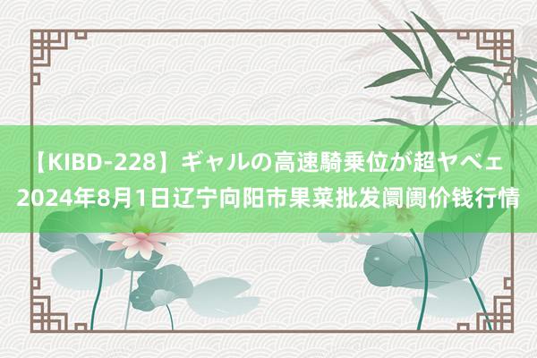 【KIBD-228】ギャルの高速騎乗位が超ヤベェ 2024年8月1日辽宁向阳市果菜批发阛阓价钱行情