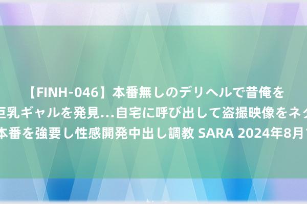 【FINH-046】本番無しのデリヘルで昔俺をバカにしていた同級生の巨乳ギャルを発見…自宅に呼び出して盗撮映像をネタに本番を強要し性感開発中出し調教 SARA 2024年8月1日贵阳农产物物流园价钱行情