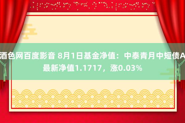 酒色网百度影音 8月1日基金净值：中泰青月中短债A最新净值1.1717，涨0.03%