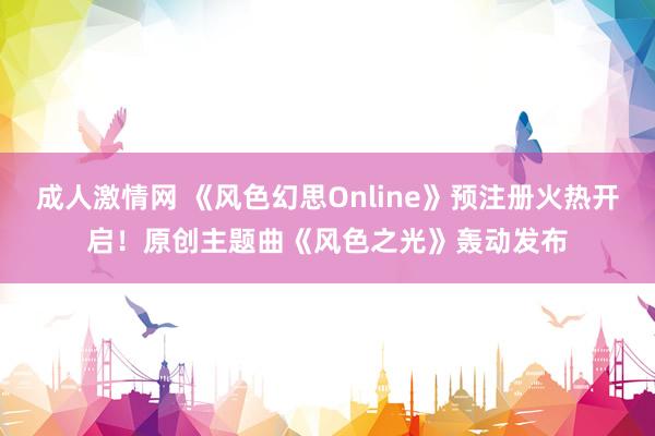 成人激情网 《风色幻思Online》预注册火热开启！原创主题曲《风色之光》轰动发布