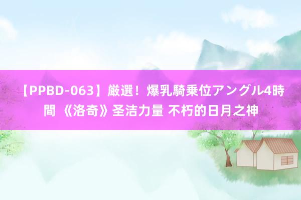 【PPBD-063】厳選！爆乳騎乗位アングル4時間 《洛奇》圣洁力量 不朽的日月之神