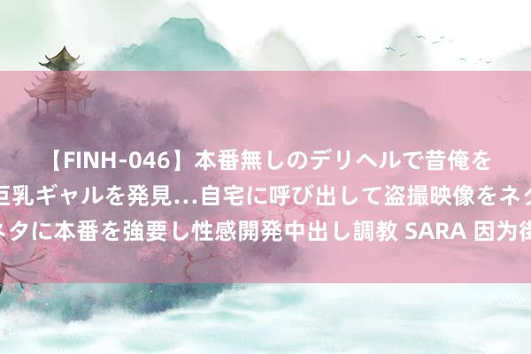 【FINH-046】本番無しのデリヘルで昔俺をバカにしていた同級生の巨乳ギャルを発見…自宅に呼び出して盗撮映像をネタに本番を強要し性感開発中出し調教 SARA 因为街头篮球 让咱们寰球相遇