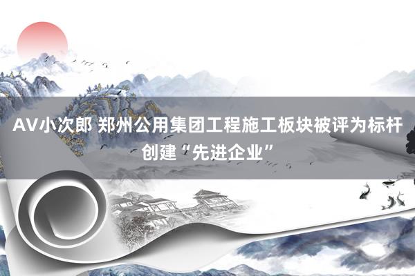 AV小次郎 郑州公用集团工程施工板块被评为标杆创建“先进企业”