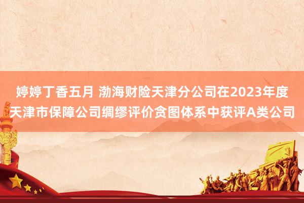 婷婷丁香五月 渤海财险天津分公司在2023年度天津市保障公司绸缪评价贪图体系中获评A类公司