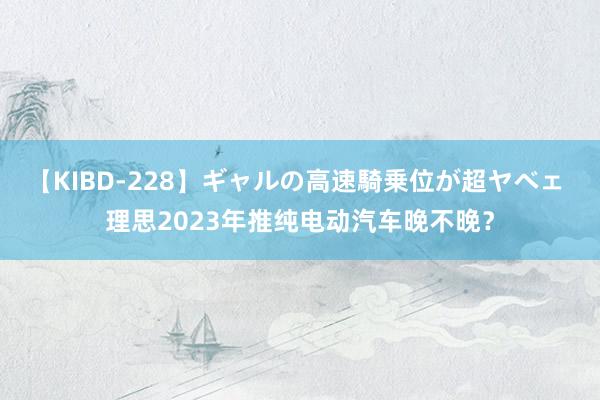 【KIBD-228】ギャルの高速騎乗位が超ヤベェ 理思2023年推纯电动汽车晚不晚？