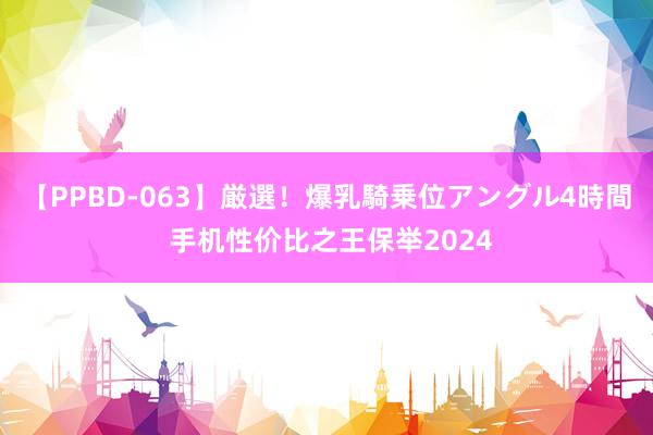 【PPBD-063】厳選！爆乳騎乗位アングル4時間 手机性价比之王保举2024