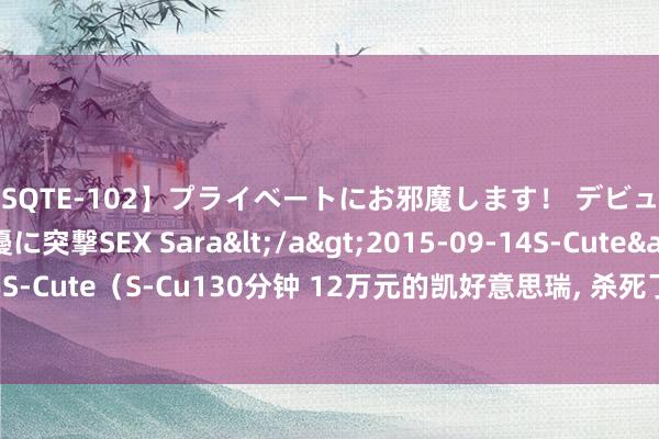 【SQTE-102】プライベートにお邪魔します！ デビューしたてのAV女優に突撃SEX Sara</a>2015-09-14S-Cute&$S-Cute（S-Cu130分钟 12万元的凯好意思瑞， 杀死了中年男东说念主的神车信仰?