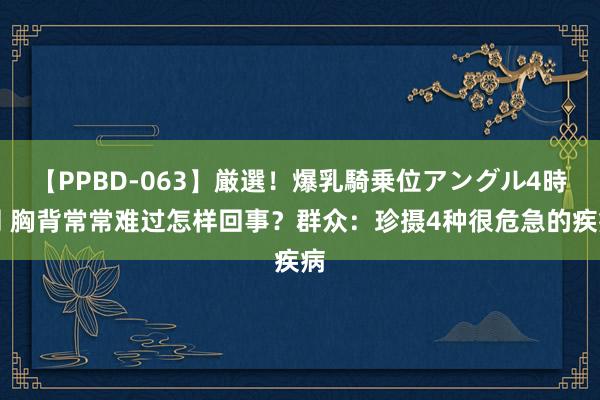 【PPBD-063】厳選！爆乳騎乗位アングル4時間 胸背常常难过怎样回事？群众：珍摄4种很危急的疾病