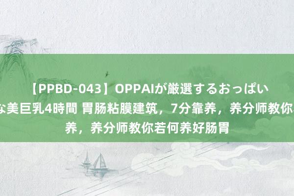 【PPBD-043】OPPAIが厳選するおっぱい 綺麗で敏感な美巨乳4時間 胃肠粘膜建筑，7分靠养，养分师教你若何养好肠胃