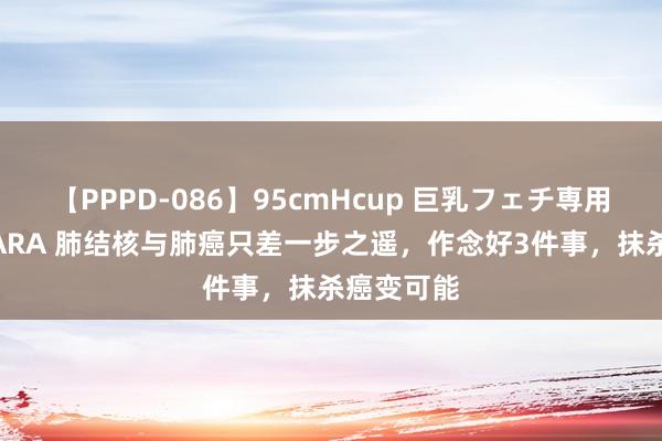 【PPPD-086】95cmHcup 巨乳フェチ専用ソープ SARA 肺结核与肺癌只差一步之遥，作念好3件事，抹杀癌变可能