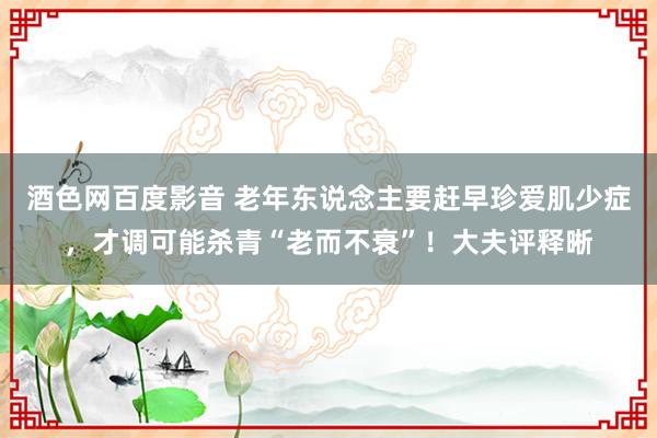 酒色网百度影音 老年东说念主要赶早珍爱肌少症，才调可能杀青“老而不衰”！大夫评释晰