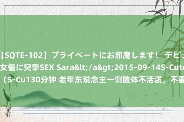 【SQTE-102】プライベートにお邪魔します！ デビューしたてのAV女優に突撃SEX Sara</a>2015-09-14S-Cute&$S-Cute（S-Cu130分钟 老年东说念主一侧肢体不活泼，不要乱吃药，吃错了治不了病，还可能要命