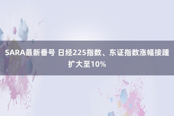 SARA最新番号 日经225指数、东证指数涨幅接踵扩大至10%