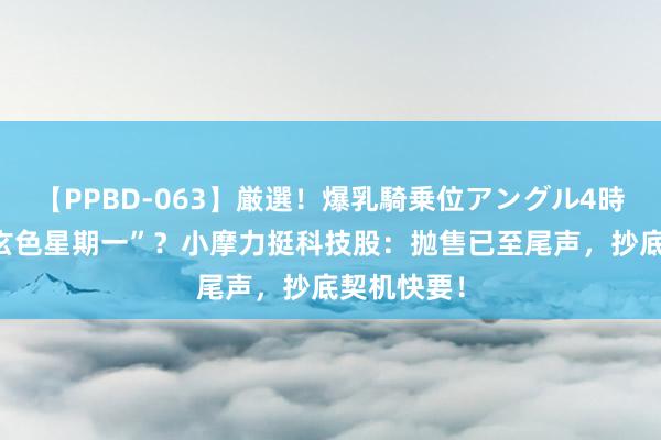 【PPBD-063】厳選！爆乳騎乗位アングル4時間 无惧“玄色星期一”？小摩力挺科技股：抛售已至尾声，抄底契机快要！