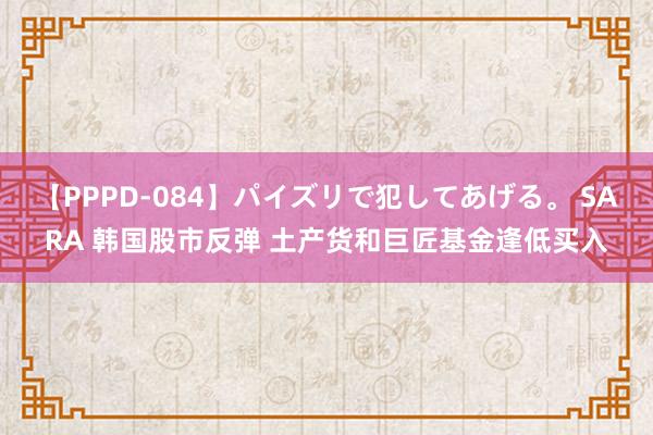 【PPPD-084】パイズリで犯してあげる。 SARA 韩国股市反弹 土产货和巨匠基金逢低买入