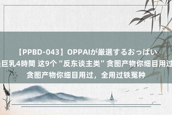 【PPBD-043】OPPAIが厳選するおっぱい 綺麗で敏感な美巨乳4時間 这9个“反东谈主类”贪图产物你细目用过，全用过铁冤种