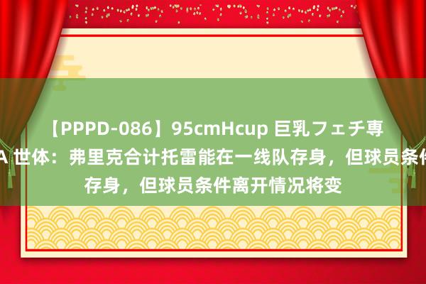 【PPPD-086】95cmHcup 巨乳フェチ専用ソープ SARA 世体：弗里克合计托雷能在一线队存身，但球员条件离开情况将变