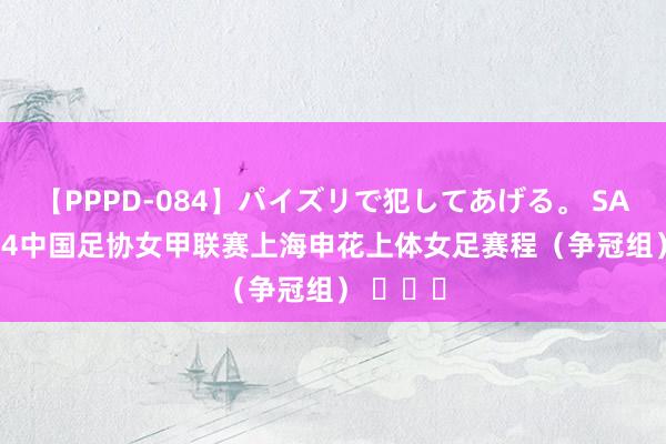 【PPPD-084】パイズリで犯してあげる。 SARA 2024中国足协女甲联赛上海申花上体女足赛程（争冠组） ​​​