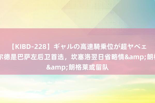 【KIBD-228】ギャルの高速騎乗位が超ヤベェ 世体：巴尔德是巴萨左后卫首选，坎塞洛翌日省略情&朗格莱或留队