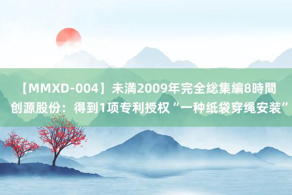 【MMXD-004】未満2009年完全総集編8時間  创源股份：得到1项专利授权“一种纸袋穿绳安装”