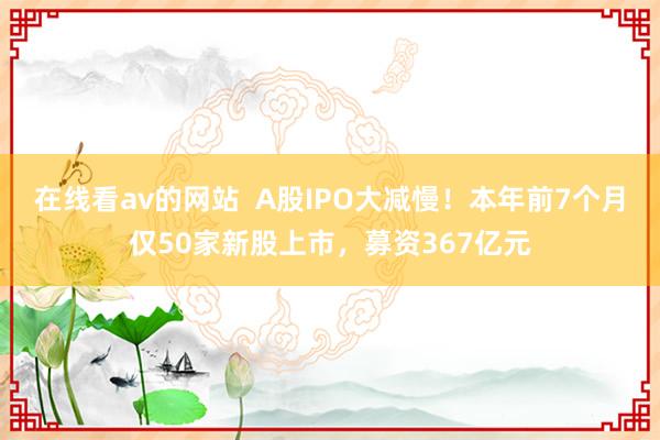 在线看av的网站  A股IPO大减慢！本年前7个月仅50家新股上市，募资367亿元