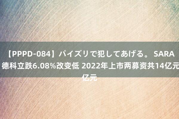 【PPPD-084】パイズリで犯してあげる。 SARA 德科立跌6.08%改变低 2022年上市两募资共14亿元