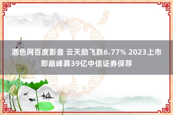 酒色网百度影音 云天励飞跌6.77% 2023上市即巅峰募39亿中信证券保荐