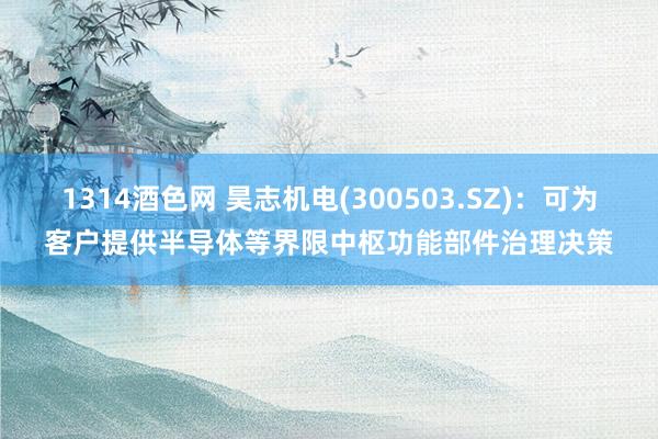 1314酒色网 昊志机电(300503.SZ)：可为客户提供半导体等界限中枢功能部件治理决策