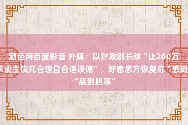 酒色网百度影音 外媒：以财政部长称“让200万加沙东谈主饿死合理且合适谈德”，好意思方恢复称“感到胆寒”