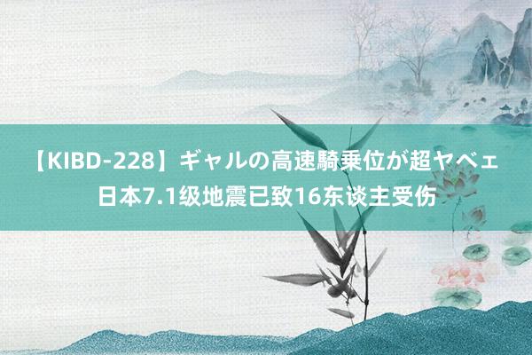 【KIBD-228】ギャルの高速騎乗位が超ヤベェ 日本7.1级地震已致16东谈主受伤