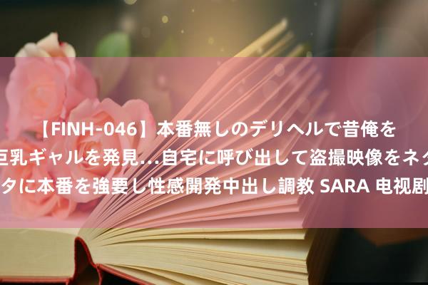 【FINH-046】本番無しのデリヘルで昔俺をバカにしていた同級生の巨乳ギャルを発見…自宅に呼び出して盗撮映像をネタに本番を強要し性感開発中出し調教 SARA 电视剧《柳舟记》追剧日期一览