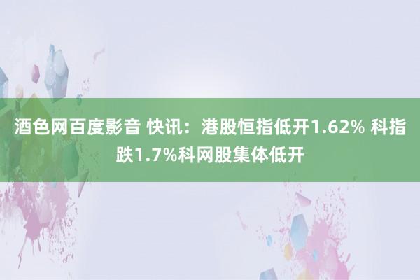 酒色网百度影音 快讯：港股恒指低开1.62% 科指跌1.7%科网股集体低开