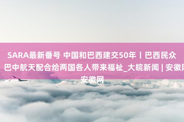 SARA最新番号 中国和巴西建交50年丨巴西民众：巴中航天配合给两国各人带来福祉_大皖新闻 | 安徽网