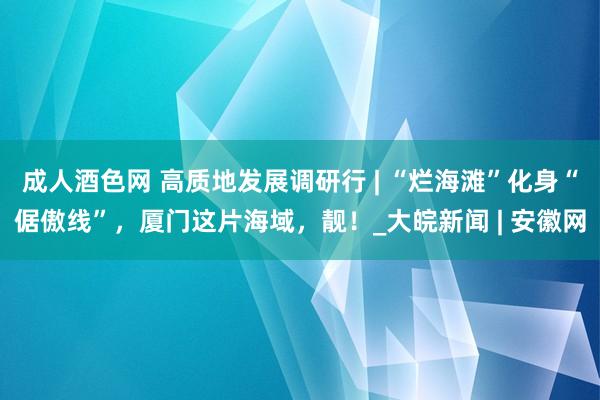 成人酒色网 高质地发展调研行 | “烂海滩”化身“倨傲线”，厦门这片海域，靓！_大皖新闻 | 安徽网