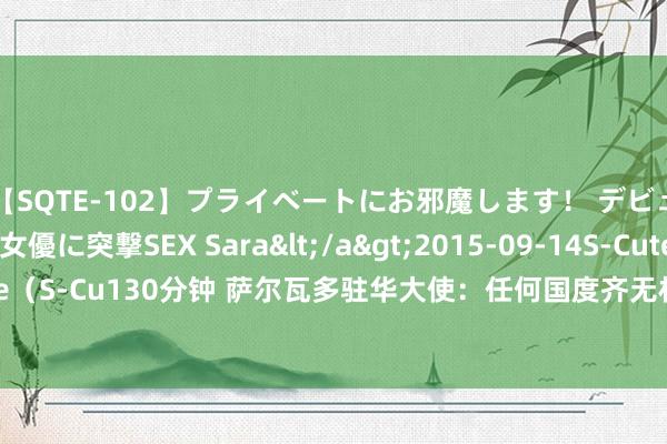 【SQTE-102】プライベートにお邪魔します！ デビューしたてのAV女優に突撃SEX Sara</a>2015-09-14S-Cute&$S-Cute（S-Cu130分钟 萨尔瓦多驻华大使：任何国度齐无权对中国说三说念四_大皖新闻 | 安徽网