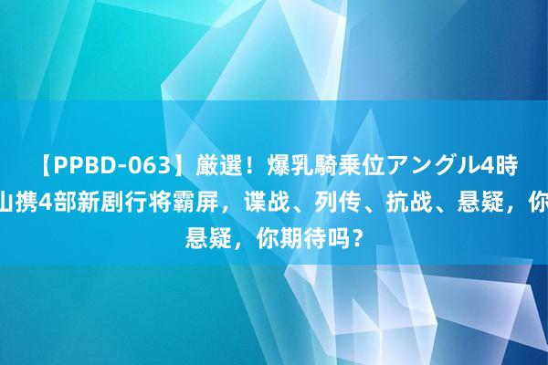 【PPBD-063】厳選！爆乳騎乗位アングル4時間 张一山携4部新剧行将霸屏，谍战、列传、抗战、悬疑，你期待吗？