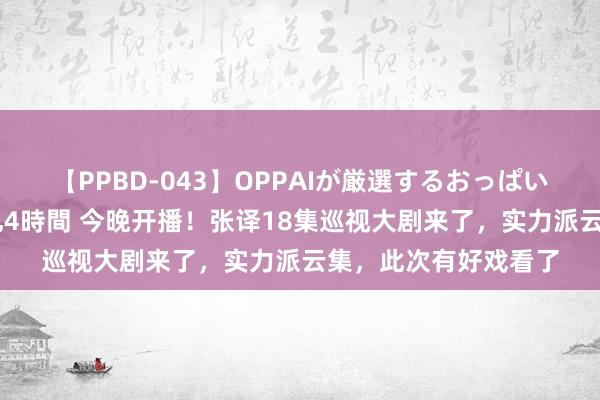 【PPBD-043】OPPAIが厳選するおっぱい 綺麗で敏感な美巨乳4時間 今晚开播！张译18集巡视大剧来了，实力派云集，此次有好戏看了