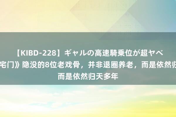 【KIBD-228】ギャルの高速騎乗位が超ヤベェ 《大宅门》隐没的8位老戏骨，并非退圈养老，而是依然归天多年