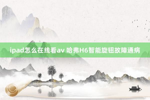 ipad怎么在线看av 哈弗H6智能旋钮故障通病