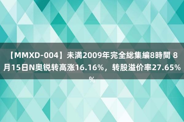 【MMXD-004】未満2009年完全総集編8時間 8月15日N奥锐转高涨16.16%，转股溢价率27.65%