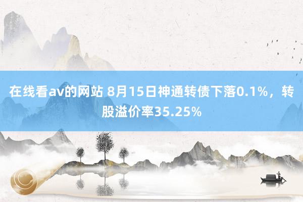 在线看av的网站 8月15日神通转债下落0.1%，转股溢价率35.25%