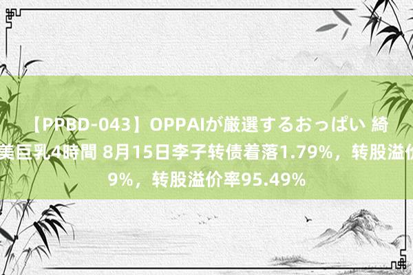 【PPBD-043】OPPAIが厳選するおっぱい 綺麗で敏感な美巨乳4時間 8月15日李子转债着落1.79%，转股溢价率95.49%