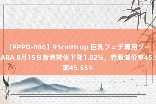 【PPPD-086】95cmHcup 巨乳フェチ専用ソープ SARA 8月15日新港转债下降1.02%，转股溢价率45.55%